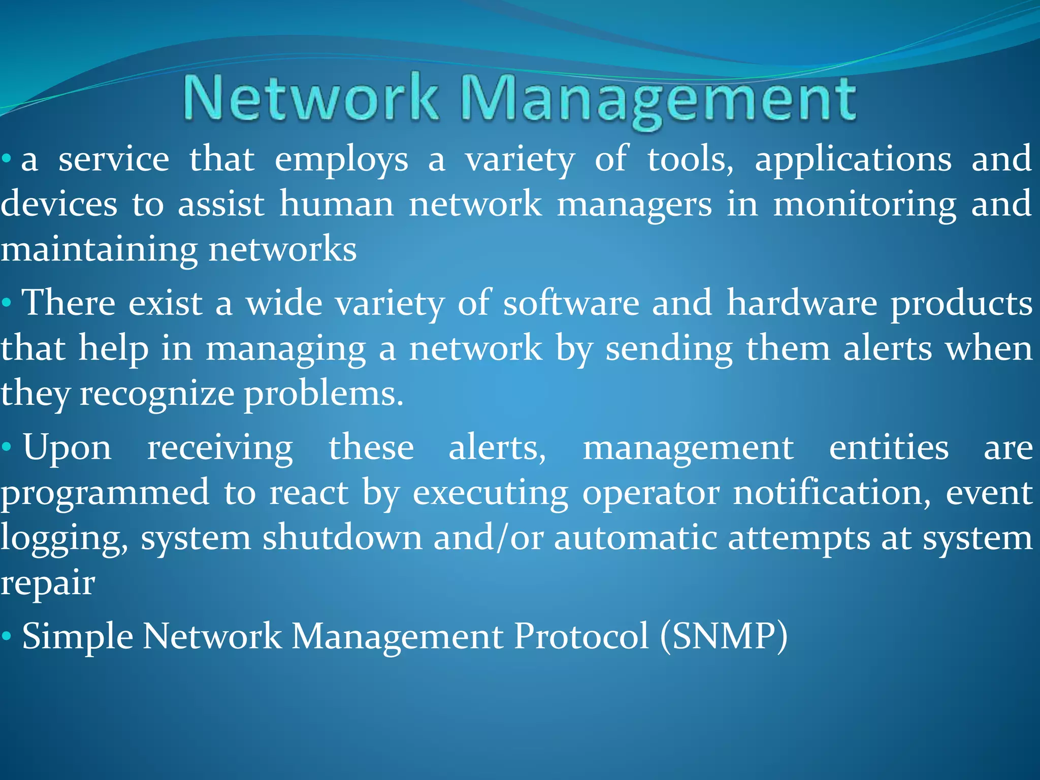 • a service that employs a variety of tools, applications and
devices to assist human network managers in monitoring and
maintaining networks
• There exist a wide variety of software and hardware products
that help in managing a network by sending them alerts when
they recognize problems.
• Upon receiving these alerts, management entities are
programmed to react by executing operator notification, event
logging, system shutdown and/or automatic attempts at system
repair
• Simple Network Management Protocol (SNMP)
 