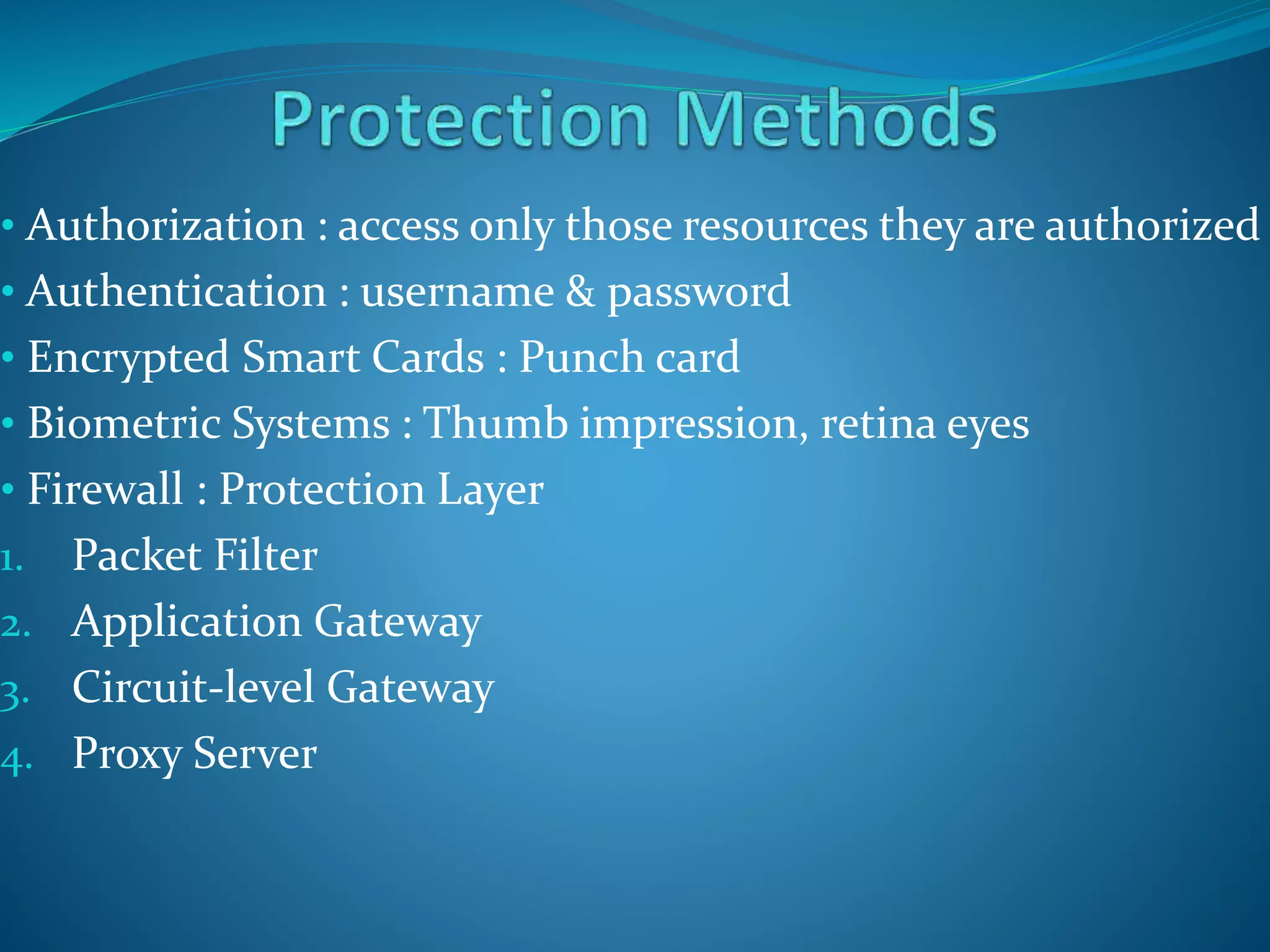 • Authorization : access only those resources they are authorized
• Authentication : username & password
• Encrypted Smart Cards : Punch card
• Biometric Systems : Thumb impression, retina eyes
• Firewall : Protection Layer
1. Packet Filter
2. Application Gateway
3. Circuit-level Gateway
4. Proxy Server
 