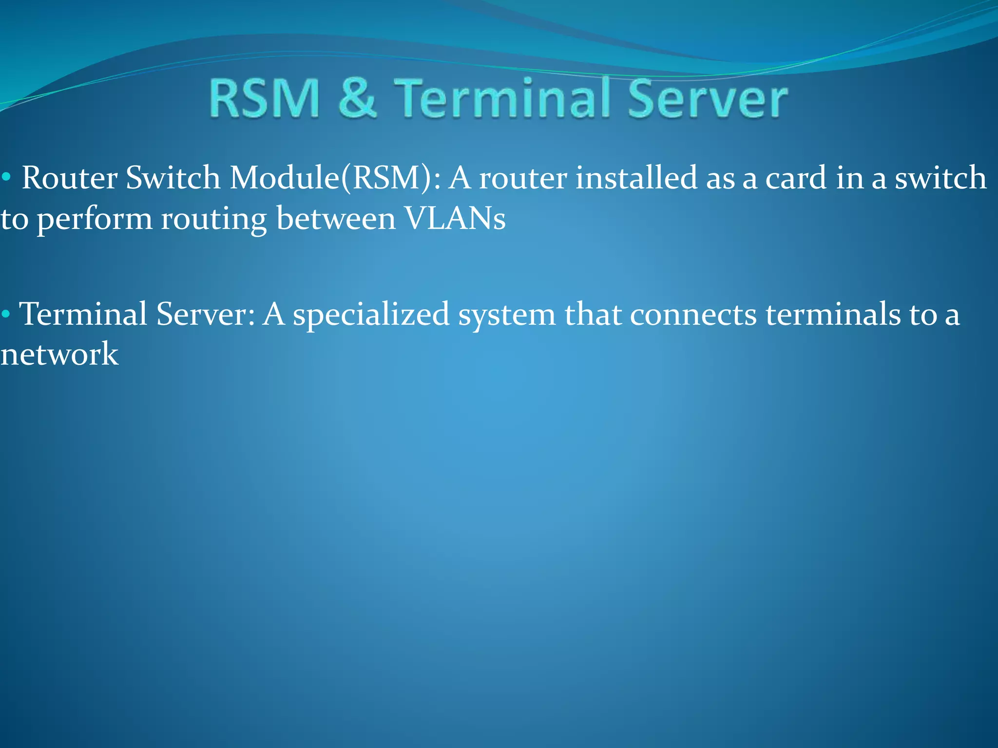 • Router Switch Module(RSM): A router installed as a card in a switch
to perform routing between VLANs
• Terminal Server: A specialized system that connects terminals to a
network
 