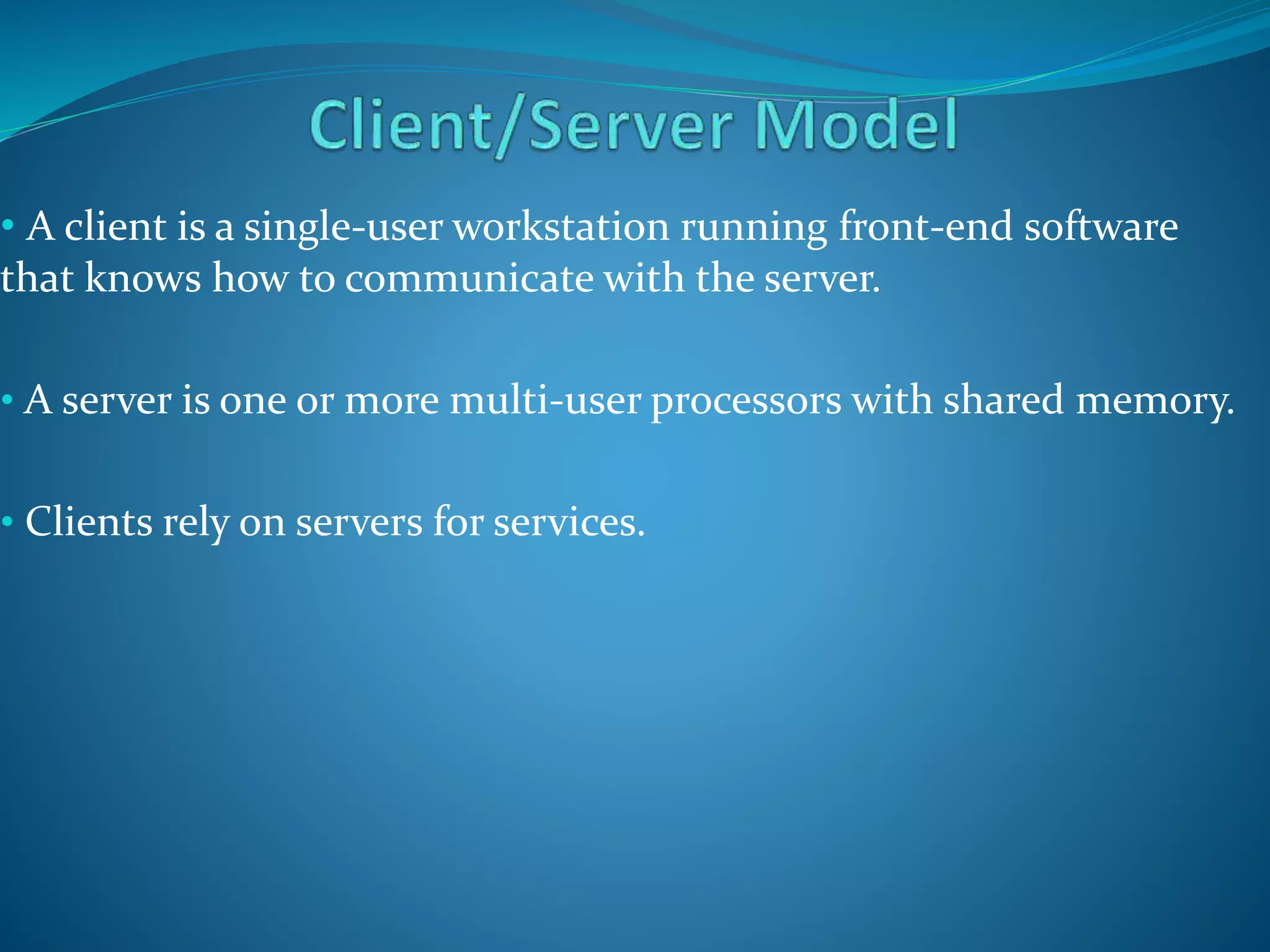 • A client is a single-user workstation running front-end software
that knows how to communicate with the server.
• A server is one or more multi-user processors with shared memory.
• Clients rely on servers for services.
 