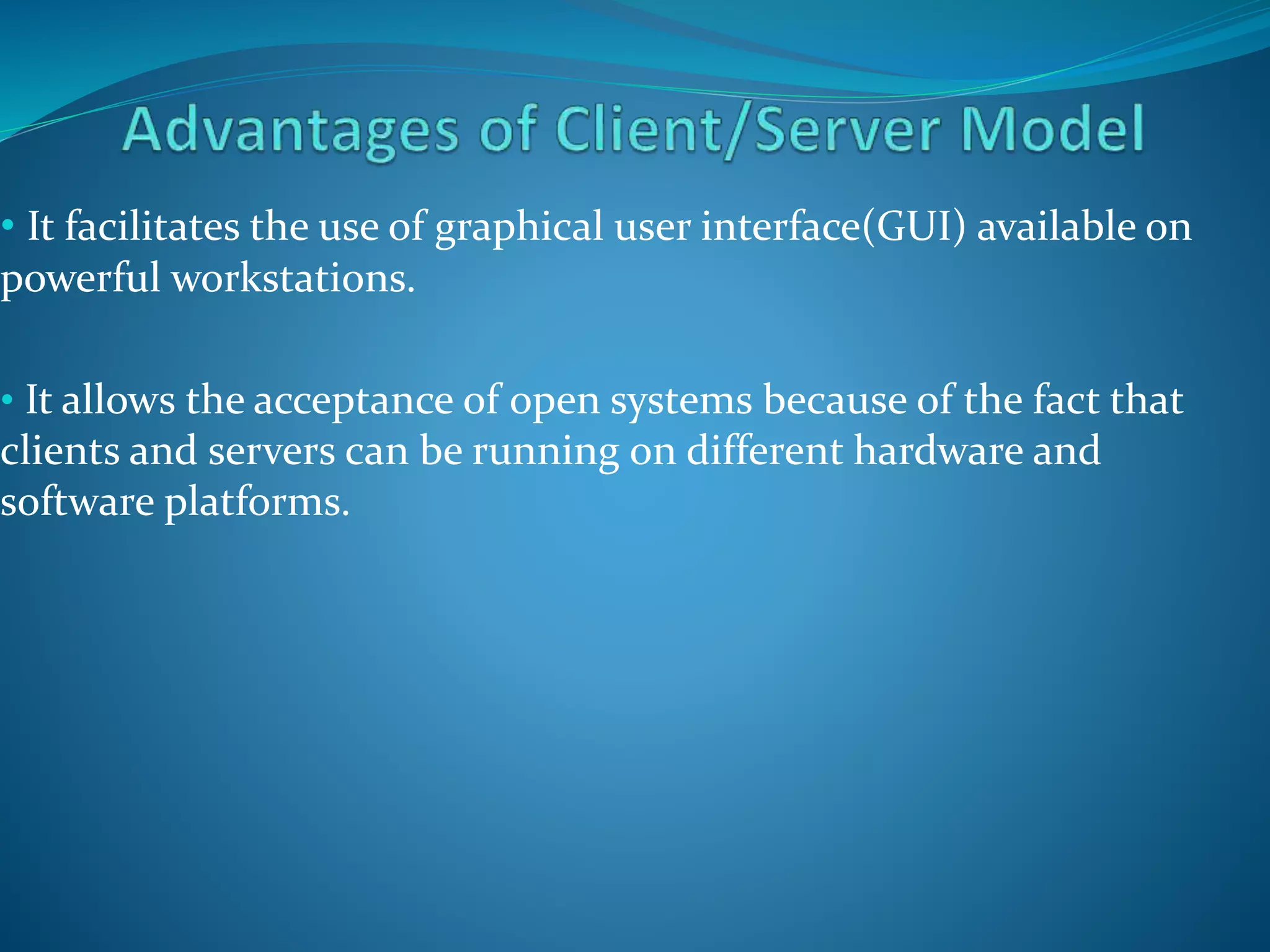 • It facilitates the use of graphical user interface(GUI) available on
powerful workstations.
• It allows the acceptance of open systems because of the fact that
clients and servers can be running on different hardware and
software platforms.
 