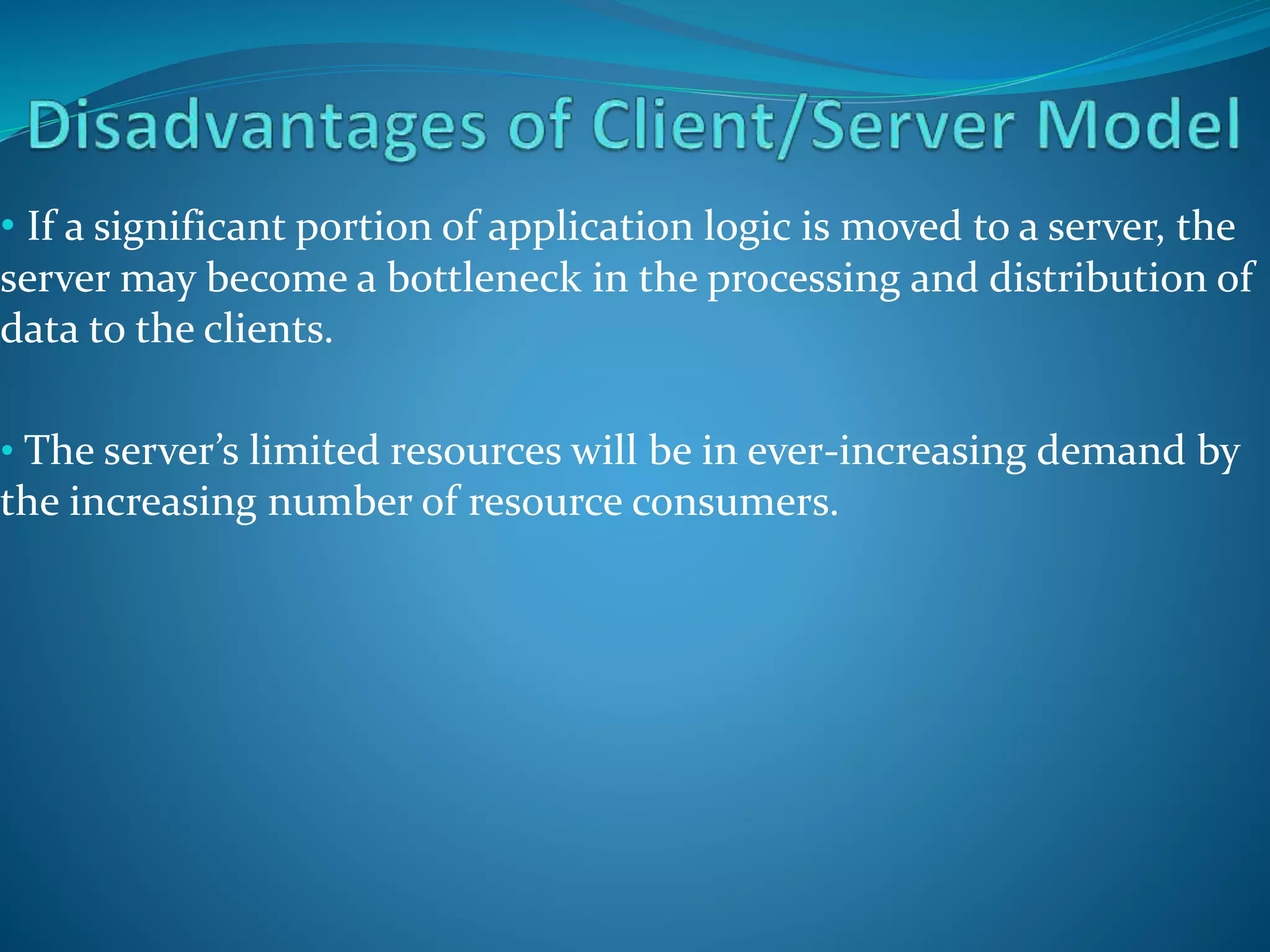 • If a significant portion of application logic is moved to a server, the
server may become a bottleneck in the processing and distribution of
data to the clients.
• The server’s limited resources will be in ever-increasing demand by
the increasing number of resource consumers.
 