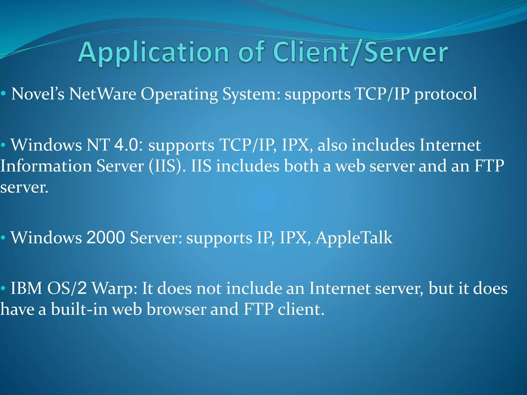 • Novel’s NetWare Operating System: supports TCP/IP protocol
• Windows NT 4.0: supports TCP/IP, IPX, also includes Internet
Information Server (IIS). IIS includes both a web server and an FTP
server.
• Windows 2000 Server: supports IP, IPX, AppleTalk
• IBM OS/2 Warp: It does not include an Internet server, but it does
have a built-in web browser and FTP client.
 