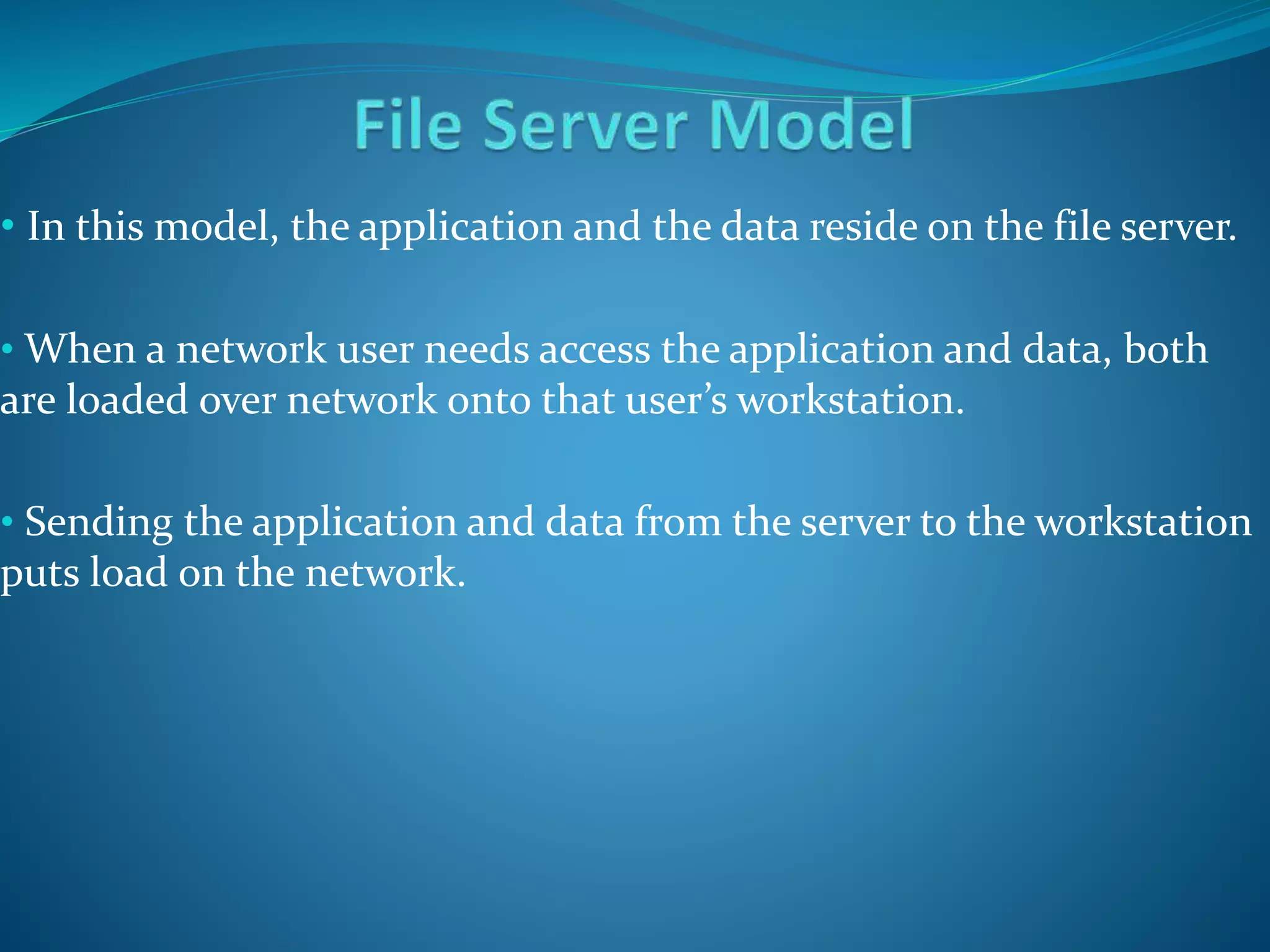 • In this model, the application and the data reside on the file server.
• When a network user needs access the application and data, both
are loaded over network onto that user’s workstation.
• Sending the application and data from the server to the workstation
puts load on the network.
 