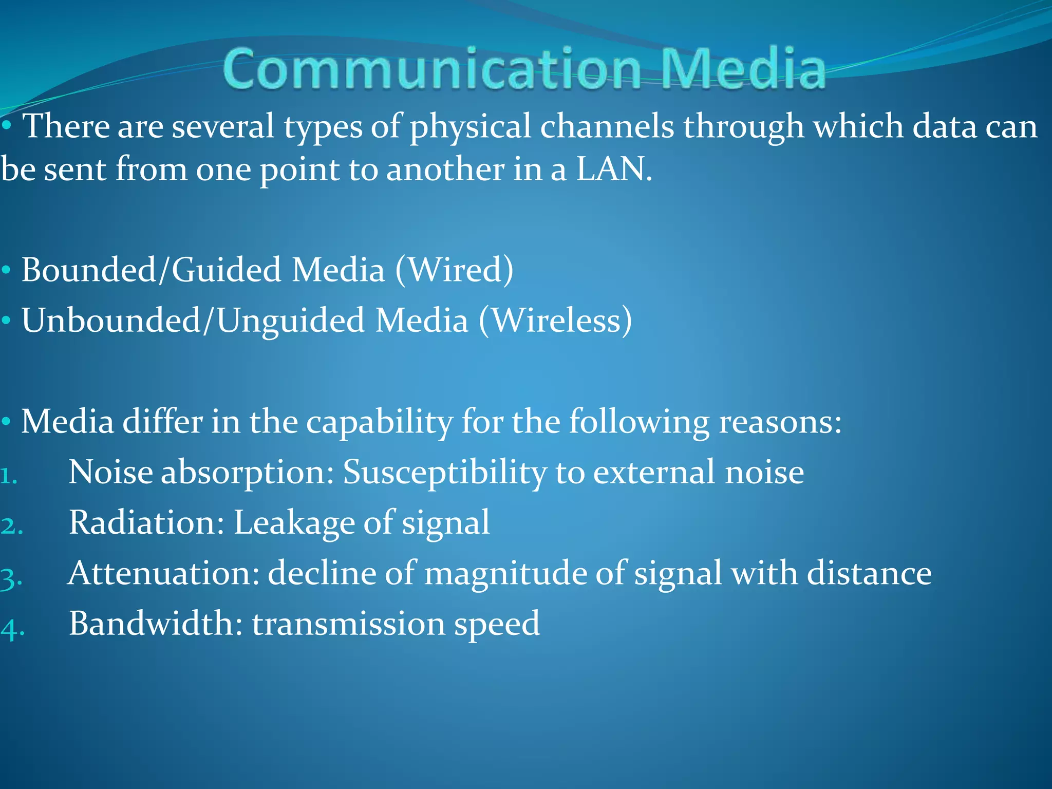 • There are several types of physical channels through which data can
be sent from one point to another in a LAN.
• Bounded/Guided Media (Wired)
• Unbounded/Unguided Media (Wireless)
• Media differ in the capability for the following reasons:
1. Noise absorption: Susceptibility to external noise
2. Radiation: Leakage of signal
3. Attenuation: decline of magnitude of signal with distance
4. Bandwidth: transmission speed
 