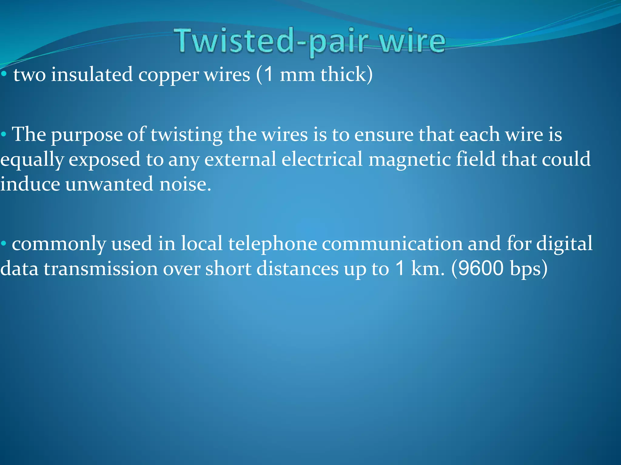 • two insulated copper wires (1 mm thick)
• The purpose of twisting the wires is to ensure that each wire is
equally exposed to any external electrical magnetic field that could
induce unwanted noise.
• commonly used in local telephone communication and for digital
data transmission over short distances up to 1 km. (9600 bps)
 
