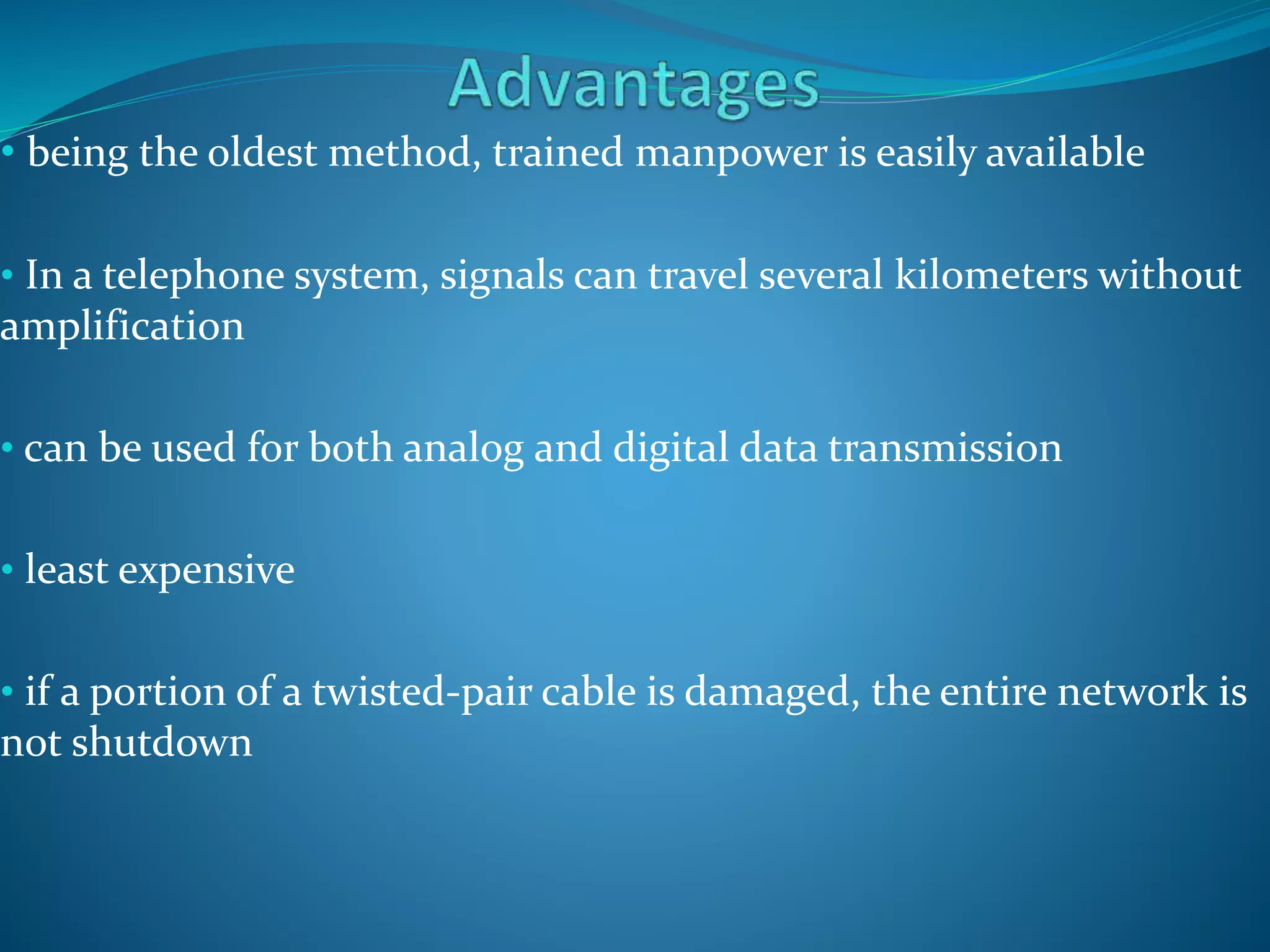 • being the oldest method, trained manpower is easily available
• In a telephone system, signals can travel several kilometers without
amplification
• can be used for both analog and digital data transmission
• least expensive
• if a portion of a twisted-pair cable is damaged, the entire network is
not shutdown
 