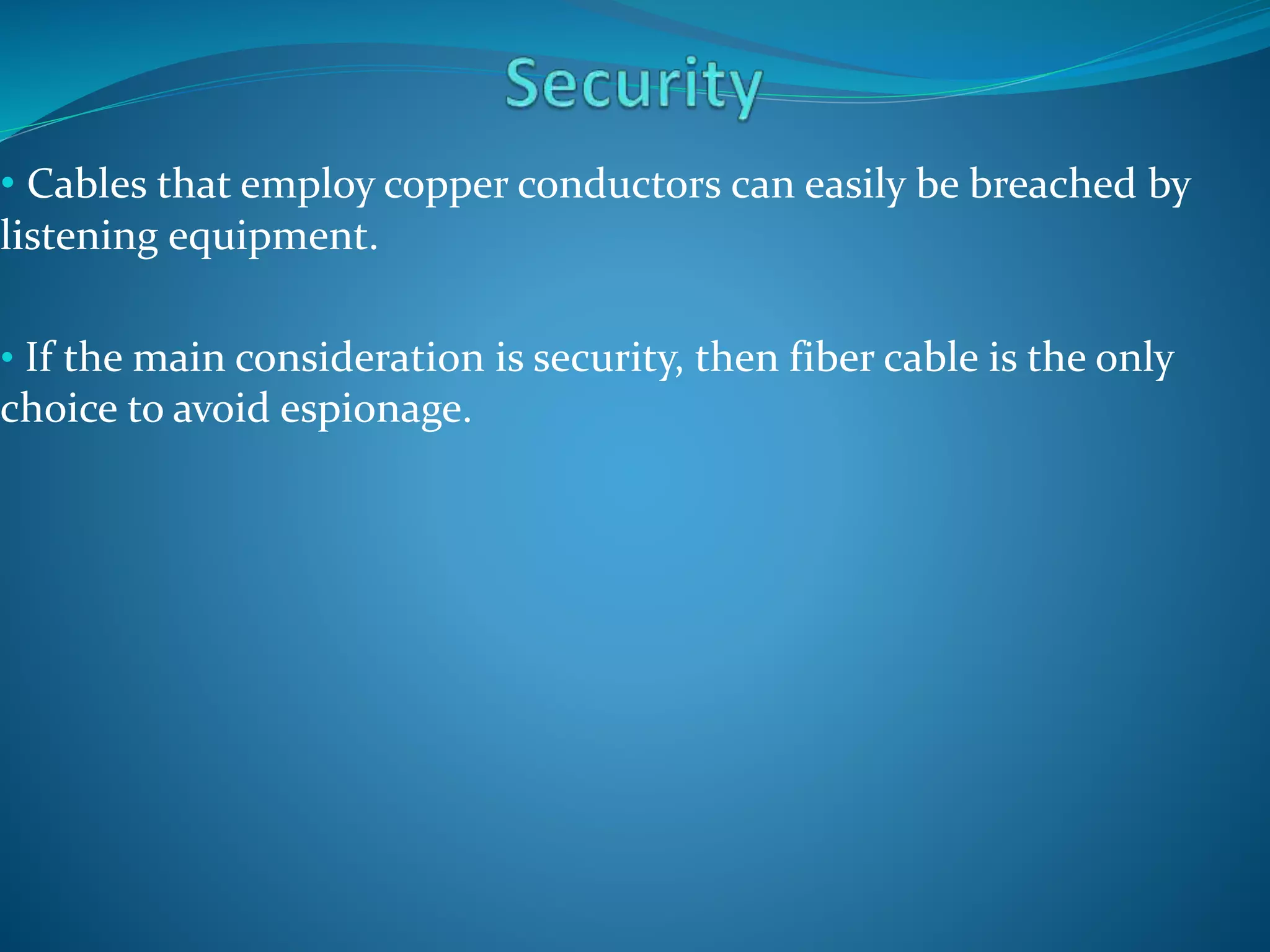 • Cables that employ copper conductors can easily be breached by
listening equipment.
• If the main consideration is security, then fiber cable is the only
choice to avoid espionage.
 