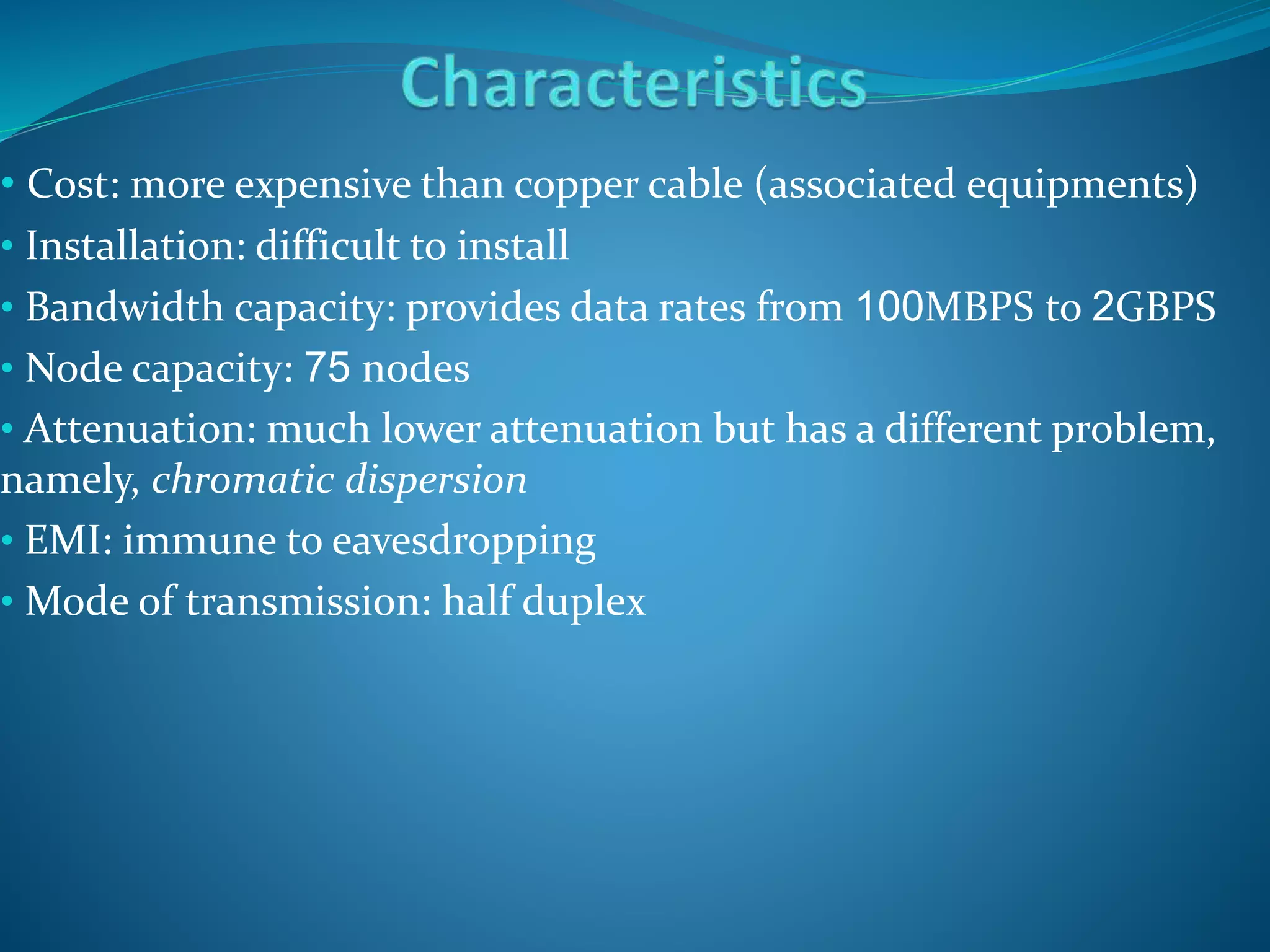 • Cost: more expensive than copper cable (associated equipments)
• Installation: difficult to install
• Bandwidth capacity: provides data rates from 100MBPS to 2GBPS
• Node capacity: 75 nodes
• Attenuation: much lower attenuation but has a different problem,
namely, chromatic dispersion
• EMI: immune to eavesdropping
• Mode of transmission: half duplex
 