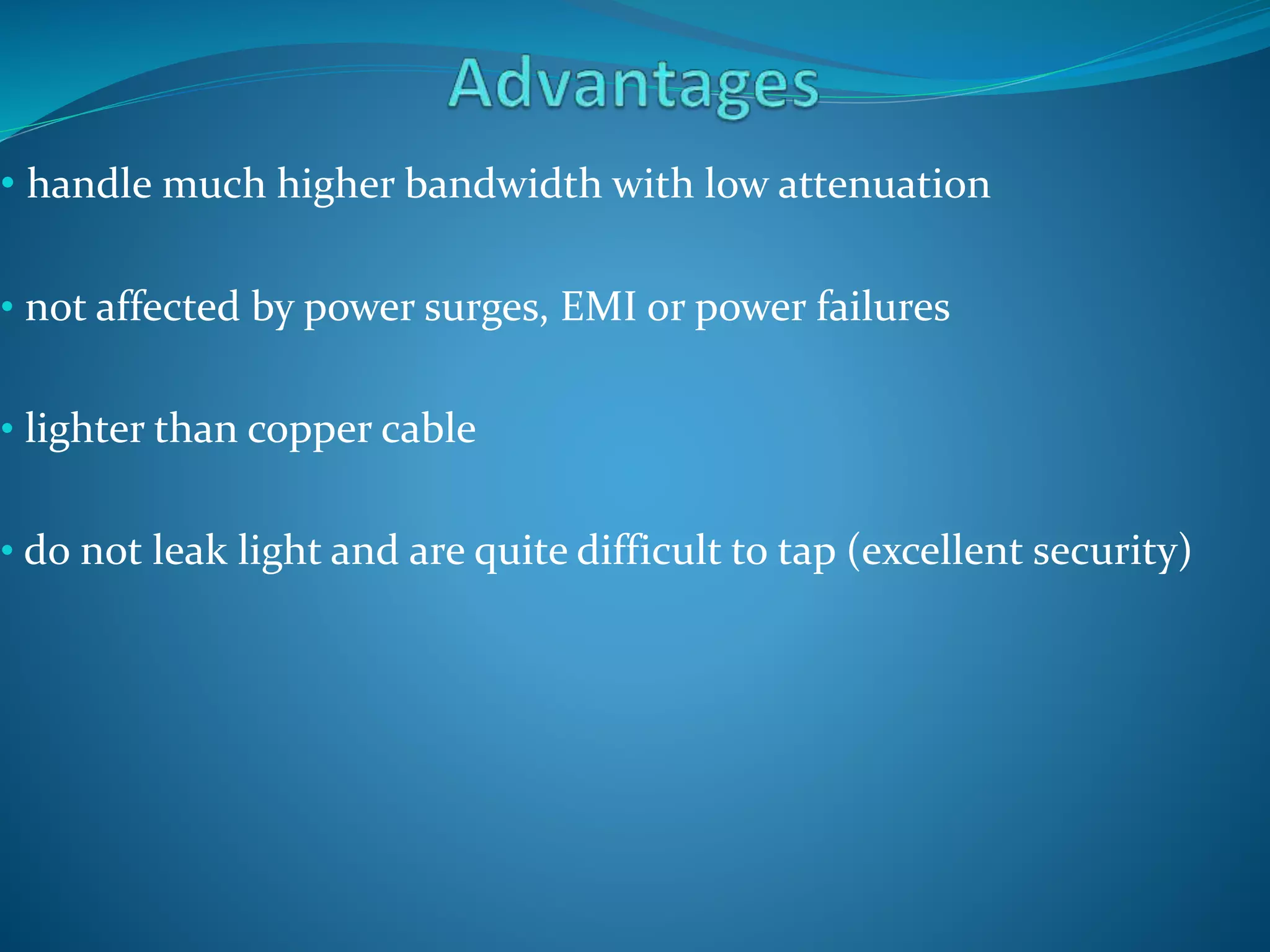 • handle much higher bandwidth with low attenuation
• not affected by power surges, EMI or power failures
• lighter than copper cable
• do not leak light and are quite difficult to tap (excellent security)
 