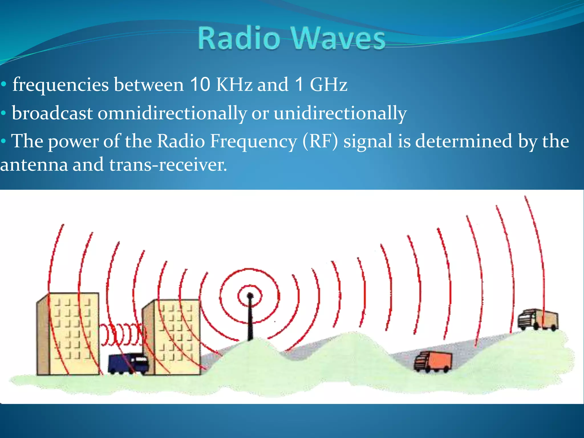 • frequencies between 10 KHz and 1 GHz
• broadcast omnidirectionally or unidirectionally
• The power of the Radio Frequency (RF) signal is determined by the
antenna and trans-receiver.
 