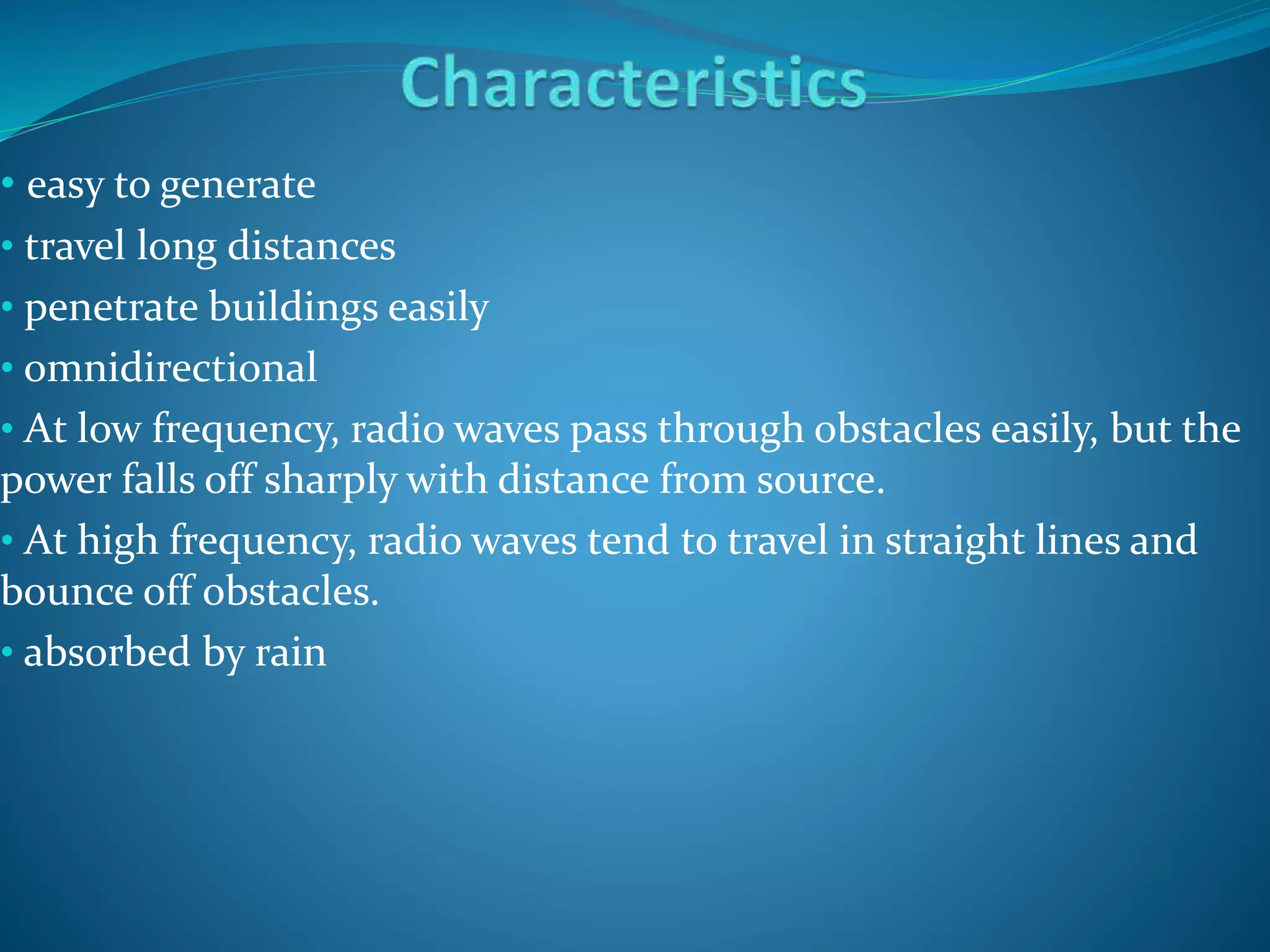 • easy to generate
• travel long distances
• penetrate buildings easily
• omnidirectional
• At low frequency, radio waves pass through obstacles easily, but the
power falls off sharply with distance from source.
• At high frequency, radio waves tend to travel in straight lines and
bounce off obstacles.
• absorbed by rain
 