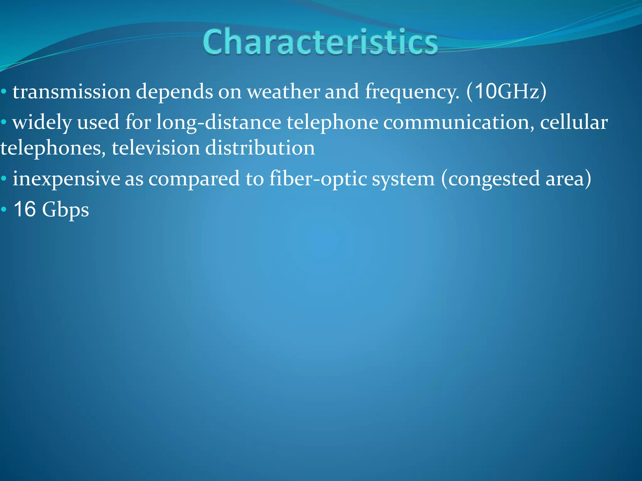 • transmission depends on weather and frequency. (10GHz)
• widely used for long-distance telephone communication, cellular
telephones, television distribution
• inexpensive as compared to fiber-optic system (congested area)
• 16 Gbps
 
