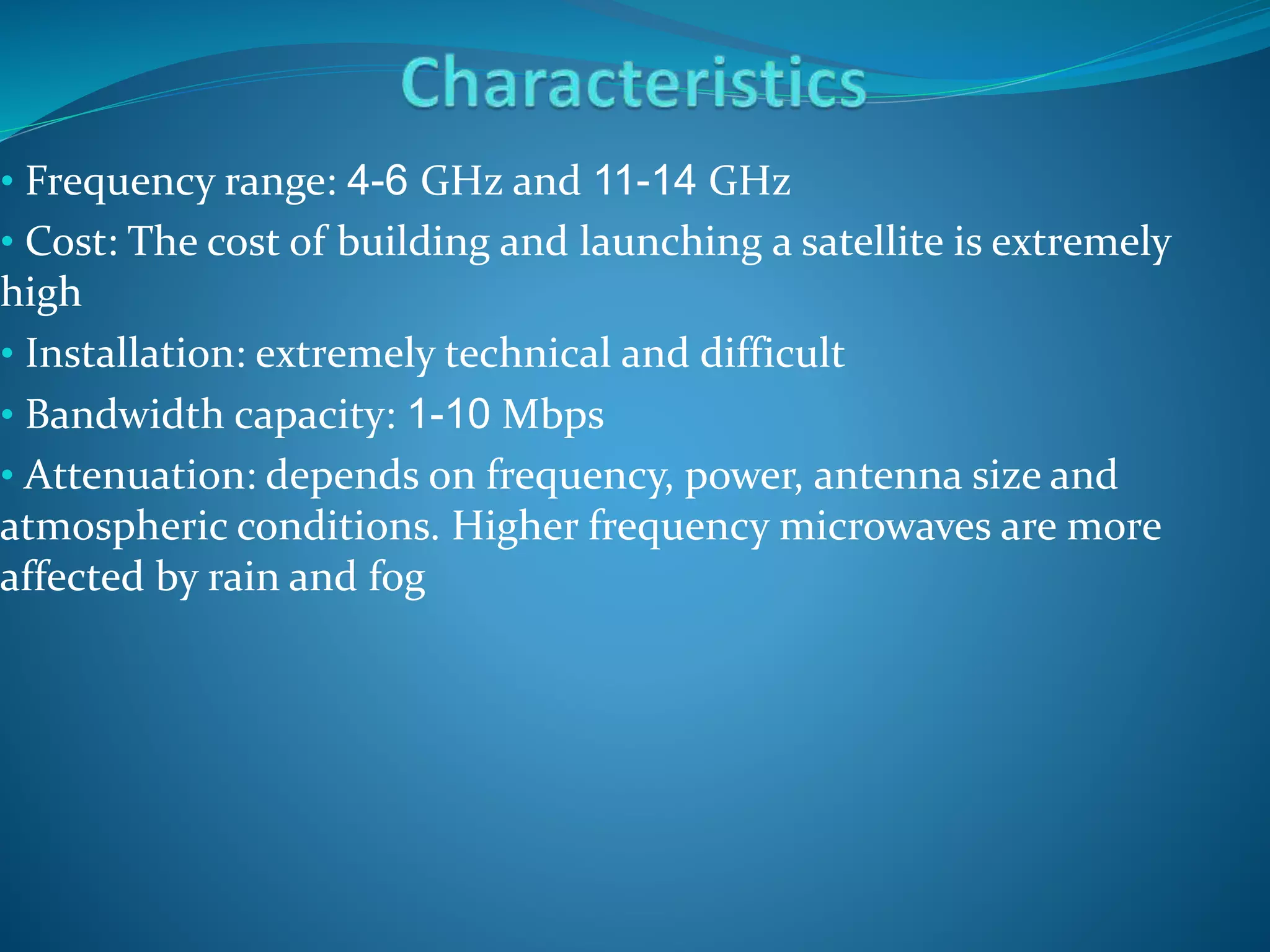 • Frequency range: 4-6 GHz and 11-14 GHz
• Cost: The cost of building and launching a satellite is extremely
high
• Installation: extremely technical and difficult
• Bandwidth capacity: 1-10 Mbps
• Attenuation: depends on frequency, power, antenna size and
atmospheric conditions. Higher frequency microwaves are more
affected by rain and fog
 