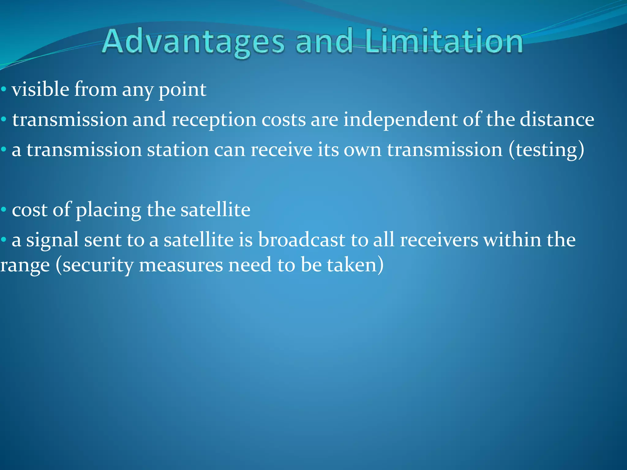 • visible from any point
• transmission and reception costs are independent of the distance
• a transmission station can receive its own transmission (testing)
• cost of placing the satellite
• a signal sent to a satellite is broadcast to all receivers within the
range (security measures need to be taken)
 