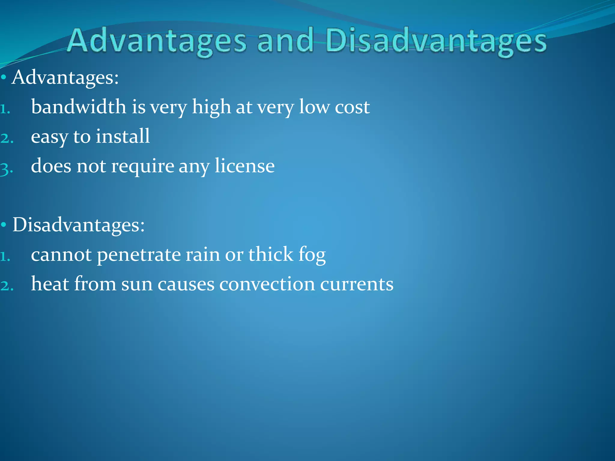 • Advantages:
1. bandwidth is very high at very low cost
2. easy to install
3. does not require any license
• Disadvantages:
1. cannot penetrate rain or thick fog
2. heat from sun causes convection currents
 