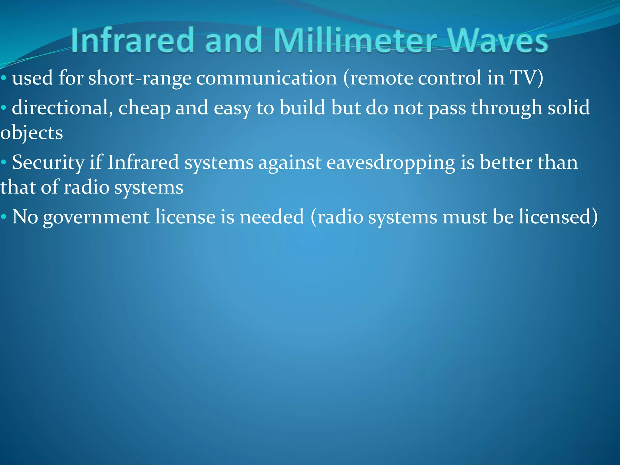 • used for short-range communication (remote control in TV)
• directional, cheap and easy to build but do not pass through solid
objects
• Security if Infrared systems against eavesdropping is better than
that of radio systems
• No government license is needed (radio systems must be licensed)
 