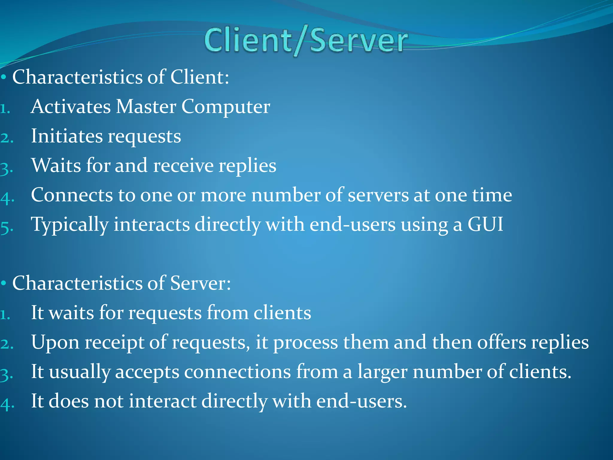 • Characteristics of Client:
1. Activates Master Computer
2. Initiates requests
3. Waits for and receive replies
4. Connects to one or more number of servers at one time
5. Typically interacts directly with end-users using a GUI
• Characteristics of Server:
1. It waits for requests from clients
2. Upon receipt of requests, it process them and then offers replies
3. It usually accepts connections from a larger number of clients.
4. It does not interact directly with end-users.
 