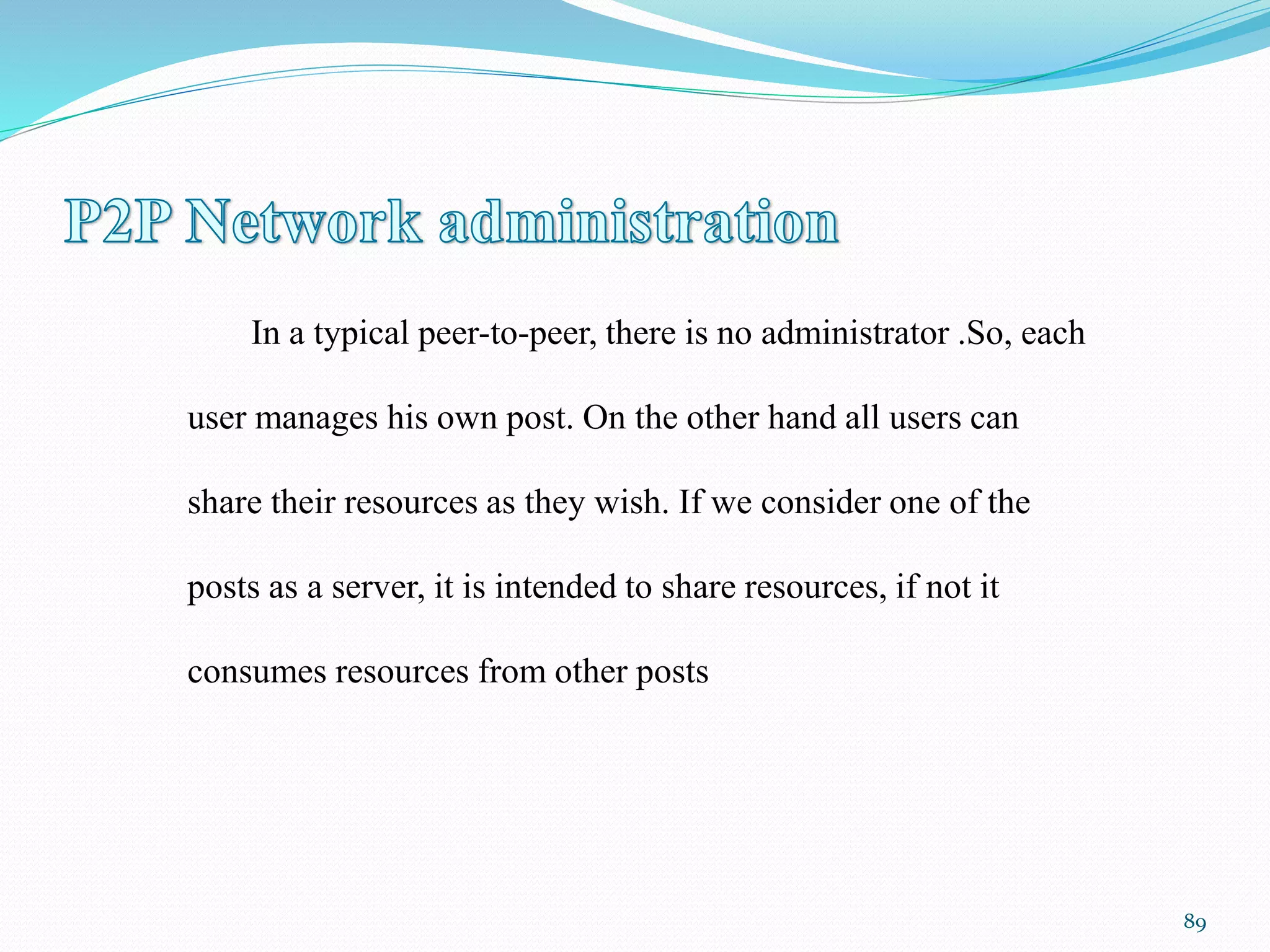 In a typical peer-to-peer, there is no administrator .So, each
user manages his own post. On the other hand all users can
share their resources as they wish. If we consider one of the
posts as a server, it is intended to share resources, if not it
consumes resources from other posts
89
 