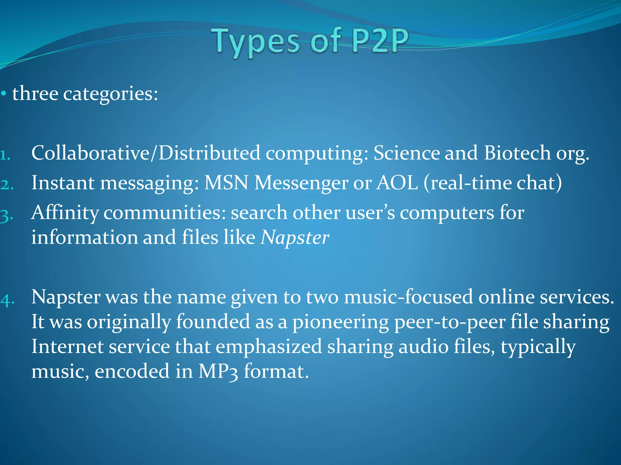 • three categories:
1. Collaborative/Distributed computing: Science and Biotech org.
2. Instant messaging: MSN Messenger or AOL (real-time chat)
3. Affinity communities: search other user’s computers for
information and files like Napster
4. Napster was the name given to two music-focused online services.
It was originally founded as a pioneering peer-to-peer file sharing
Internet service that emphasized sharing audio files, typically
music, encoded in MP3 format.
 