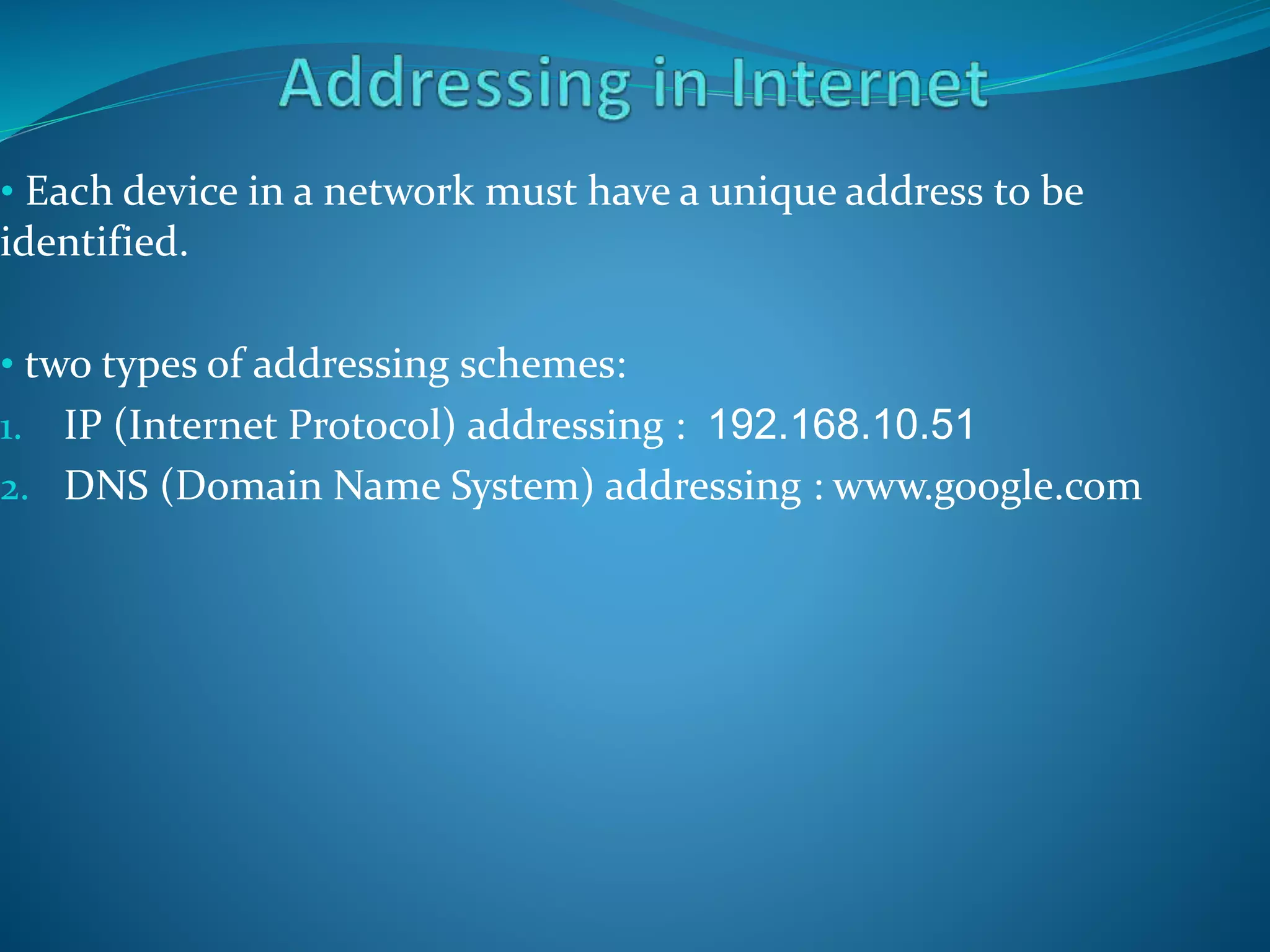 • Each device in a network must have a unique address to be
identified.
• two types of addressing schemes:
1. IP (Internet Protocol) addressing : 192.168.10.51
2. DNS (Domain Name System) addressing : www.google.com
 