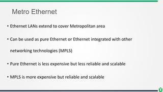 Metro Ethernet
• Ethernet LANs extend to cover Metropolitan area
• Can be used as pure Ethernet or Ethernet integrated with other
networking technologies (MPLS)
• Pure Ethernet is less expensive but less reliable and scalable
• MPLS is more expensive but reliable and scalable
 