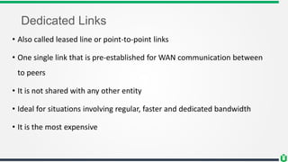 Dedicated Links
• Also called leased line or point-to-point links
• One single link that is pre-established for WAN communication between
to peers
• It is not shared with any other entity
• Ideal for situations involving regular, faster and dedicated bandwidth
• It is the most expensive
 