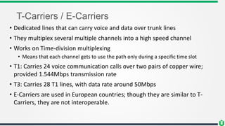 T-Carriers / E-Carriers
• Dedicated lines that can carry voice and data over trunk lines
• They multiplex several multiple channels into a high speed channel
• Works on Time-division multiplexing
• Means that each channel gets to use the path only during a specific time slot
• T1: Carries 24 voice communication calls over two pairs of copper wire;
provided 1.544Mbps transmission rate
• T3: Carries 28 T1 lines, with data rate around 50Mbps
• E-Carriers are used in European countries; though they are similar to T-
Carriers, they are not interoperable.
 