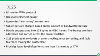 X.25
• It’s a older WAN protocol
• Uses Switching technology
• It provides “any-to-any” connections
• Subscribers are charged based on the amount of bandwidth they use
• Data is encapsulated into 128 bytes in HDLC frames. The frames are then
addressed and carried across the carrier switches
• X.25 provided many layers of error checking, error correcting, and fault
tolerance making the protocol fat
• Provides lower level of performance than frame relay or ATM
 