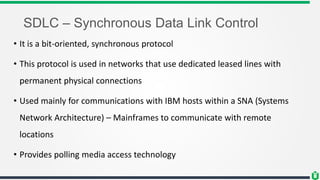 SDLC – Synchronous Data Link Control
• It is a bit-oriented, synchronous protocol
• This protocol is used in networks that use dedicated leased lines with
permanent physical connections
• Used mainly for communications with IBM hosts within a SNA (Systems
Network Architecture) – Mainframes to communicate with remote
locations
• Provides polling media access technology
 