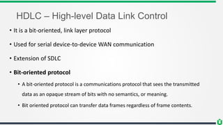HDLC – High-level Data Link Control
• It is a bit-oriented, link layer protocol
• Used for serial device-to-device WAN communication
• Extension of SDLC
• Bit-oriented protocol
• A bit-oriented protocol is a communications protocol that sees the transmitted
data as an opaque stream of bits with no semantics, or meaning.
• Bit oriented protocol can transfer data frames regardless of frame contents.
 