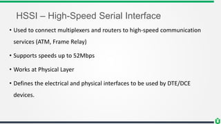 HSSI – High-Speed Serial Interface
• Used to connect multiplexers and routers to high-speed communication
services (ATM, Frame Relay)
• Supports speeds up to 52Mbps
• Works at Physical Layer
• Defines the electrical and physical interfaces to be used by DTE/DCE
devices.
 