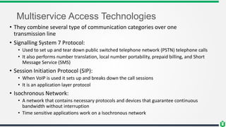 Multiservice Access Technologies
• They combine several type of communication categories over one
transmission line
• Signalling System 7 Protocol:
• Used to set up and tear down public switched telephone network (PSTN) telephone calls
• It also performs number translation, local number portability, prepaid billing, and Short
Message Service (SMS)
• Session Initiation Protocol (SIP):
• When VoIP is used it sets up and breaks down the call sessions
• It is an application layer protocol
• Isochronous Network:
• A network that contains necessary protocols and devices that guarantee continuous
bandwidth without interruption
• Time sensitive applications work on a Isochronous network
 