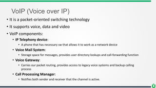 VoIP (Voice over IP)
• It is a packet-oriented switching technology
• It supports voice, data and video
• VoIP components:
• IP Telephony device:
• A phone that has necessary sw that allows it to work as a network device
• Voice Mail System:
• Storage space for messages, provides user directory lookups and call-forwarding function
• Voice Gateway:
• Carries our packet routing, provides access to legacy voice systems and backup calling
process
• Call Processing Manager:
• Notifies both sender and receiver that the channel is active.
 