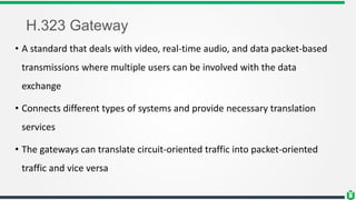 H.323 Gateway
• A standard that deals with video, real-time audio, and data packet-based
transmissions where multiple users can be involved with the data
exchange
• Connects different types of systems and provide necessary translation
services
• The gateways can translate circuit-oriented traffic into packet-oriented
traffic and vice versa
 