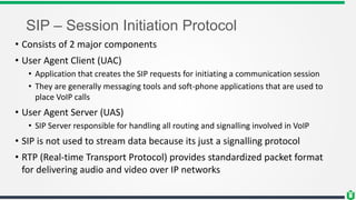 SIP – Session Initiation Protocol
• Consists of 2 major components
• User Agent Client (UAC)
• Application that creates the SIP requests for initiating a communication session
• They are generally messaging tools and soft-phone applications that are used to
place VoIP calls
• User Agent Server (UAS)
• SIP Server responsible for handling all routing and signalling involved in VoIP
• SIP is not used to stream data because its just a signalling protocol
• RTP (Real-time Transport Protocol) provides standardized packet format
for delivering audio and video over IP networks
 