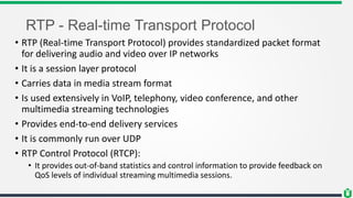 RTP - Real-time Transport Protocol
• RTP (Real-time Transport Protocol) provides standardized packet format
for delivering audio and video over IP networks
• It is a session layer protocol
• Carries data in media stream format
• Is used extensively in VoIP, telephony, video conference, and other
multimedia streaming technologies
• Provides end-to-end delivery services
• It is commonly run over UDP
• RTP Control Protocol (RTCP):
• It provides out-of-band statistics and control information to provide feedback on
QoS levels of individual streaming multimedia sessions.
 