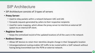 SIP Architecture
• SIP Architecture consists of 3 types of servers
• Proxy Server:
• Used to relay packets within a network between UAC and UAS
• Forwards requests generated by callers to their respective recipients
• Used for name mapping, which allows the proxy server to interlink an external SIP
system to an internal SIP client.
• Registrar Server:
• Keeps the centralized record of the updated locations of all the users in the network
• Redirect Server:
• Allows SIP devices to retain their identities despite change in their Geographic location
• Intraorganizational routing enables SIP traffic to be routed within a VoIP network without
having being transmitted over the PSTN or external network.
 