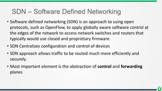 SDN – Software Defined Networking
• Software defined networking (SDN) is an approach to using open
protocols, such as OpenFlow, to apply globally aware software control at
the edges of the network to access network switches and routers that
typically would use closed and proprietary firmware.
• SDN Centralizes configuration and control of devices
• SDN approach allows traffic to be routed much more efficiently and
securely.
• Most important element is the abstraction of control and forwarding
planes
 