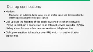 Dial-up connections
• Modem:
• Modulates an outgoing digital signal into an analog signal and demodulates the
incoming analog signal into digital signals
• Dial-up uses the facilities of the public switched telephone network
(PSTN) to establish a connection to an Internet service provider (ISP) by
dialing a telephone number on a conventional telephone line.
• Dial-up connections takes place over PPP, which has authentication
capabilities
 