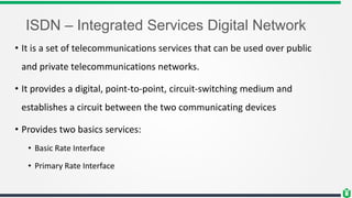 ISDN – Integrated Services Digital Network
• It is a set of telecommunications services that can be used over public
and private telecommunications networks.
• It provides a digital, point-to-point, circuit-switching medium and
establishes a circuit between the two communicating devices
• Provides two basics services:
• Basic Rate Interface
• Primary Rate Interface
 