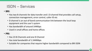ISDN – Services
• BRI:
• Has two B channels for data transfer and 1 D channel that provides call setup,
connection management, error control, caller ID etc
• D channel is an out-of-band communication link between the local loop
equipment and the user’s system
• Has bandwidth of around 144Kbps
• Used in small offices and home offices
• PRI:
• Has 23 B Channels and one D Channel
• Has total bandwidth of 1.544Mbps
• Suitable for companies that require higher bandwidth compared to BRI ISDN
 