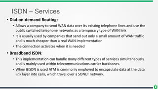 ISDN – Services
• Dial-on-demand Routing:
• Allows a company to send WAN data over its existing telephone lines and use the
public switched telephone networks as a temporary type of WAN link
• It is usually used by companies that send out only a small amount of WAN traffic
and is much cheaper than a real WAN implementation
• The connection activates when it is needed
• Broadband ISDN:
• This implementation can handle many different types of services simultaneously
and is mainly used within telecommunications carrier backbones.
• When BISDN is used ATM is commonly employed to encapsulate data at the data
link layer into cells, which travel over a SONET network.
 