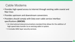Cable Modems
• Provides high-speed access to internet through existing cable coaxial and
fiber lines
• Provides upstream and downstream conversions
• Providers should comply with Data-over-cable service interface
specifications (DOCSIS)
• An international telecommunications standard that allows for the addition of
high-speed data transfer to an excising cable tv system.
• It includes MAC layer security services
 