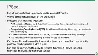 IPSec
• Suit of protocols that was developed to protect IP Traffic
• Works at the network layer of the OSI Model
• Protocols that make up IPSec are:
• Authentication Header (AH): Provides Data integrity, data-origin authentication, and
protection against replay attacks
• Encapsulating Security Payload (ESP): Provides confidentiality, Data origin authentication
and data integrity
• ISAKMP: Provides a framework for security association creation and key exchange
• IKE: Provides authenticated keying material for use with ISAKMP
• Can be configured to provide transport adjacency – more than one security
protocol can be used in a VPN tunnel
• Can also be configured to provide iterated tunnelling – IPSec tunnel is
tunnelled through another IPSec tunnel
 