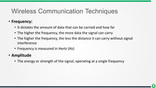 Wireless Communication Techniques
• Frequency:
• It dictates the amount of data that can be carried and how far
• The higher the frequency, the more data the signal can carry
• The higher the frequency, the less the distance it can carry without signal
interference
• Frequency is measured in Hertz (Hz)
• Amplitude
• The energy or strength of the signal, operating at a single frequency
 