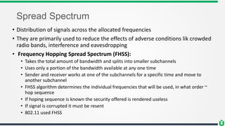 Spread Spectrum
• Distribution of signals across the allocated frequencies
• They are primarily used to reduce the effects of adverse conditions lik crowded
radio bands, interference and eavesdropping
• Frequency Hopping Spread Spectrum (FHSS):
• Takes the total amount of bandwidth and splits into smaller subchannels
• Uses only a portion of the bandwidth available at any one time
• Sender and receiver works at one of the subchannels for a specific time and move to
another subchannel
• FHSS algorithm determines the individual frequencies that will be used, in what order ~
hop sequence
• If hoping sequence is known the security offered is rendered useless
• If signal is corrupted it must be resent
• 802.11 used FHSS
 