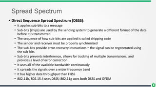 Spread Spectrum
• Direct Sequence Spread Spectrum (DSSS):
• It applies sub-bits to a message
• Sub-bits (chips) are used by the sending system to generate a different format of the data
before it is transmitted
• The sequence of how sub-bits are applied is called chipping code
• The sender and receiver must be properly synchronized
• The sub-bits provide error-recovery instructions ~ the signal can be regenerated using
the sub-bits
• Sub-bits prevents interference, allows for tracking of multiple transmissions, and
provides a level of error correction
• It uses all of the available bandwidth continuously
• It spreads the signals over a wider frequency band
• It has higher data throughput than FHSS
• 802.11b, 802.15.4 uses DSSS; 802.11g uses both DSSS and OFDM
 