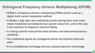Orthogonal Frequency division Multiplexing (OFDM)
• OFDM is a frequency-division multiplexing (FDM) scheme used as a
digital multi-carrier modulation method
• It divides a high data rate modulating stream placing them onto many
slowly modulated narrowband close-spaced subcarriers, and in this way
is less sensitive to frequency selective fading.
• It is being used for many of the latest wireless and telecommunications
standards.
• The modulated signals are orthogonal and do not interfere with each
other
• It is a multiplexing technology and not a spread spectrum technology
 