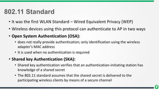 802.11 Standard
• It was the first WLAN Standard – Wired Equivalent Privacy (WEP)
• Wireless devices using this protocol can authenticate to AP in two ways
• Open System Authentication (OSA):
• does not really provide authentication; only identification using the wireless
adapter's MAC address
• It is used when no authentication is required
• Shared key Authentication (SKA):
• Shared key authentication verifies that an authentication-initiating station has
knowledge of a shared secret
• The 802.11 standard assumes that the shared secret is delivered to the
participating wireless clients by means of a secure channel
 